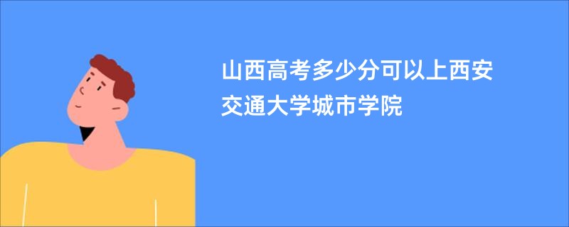 山西高考多少分可以上西安交通大学城市学院