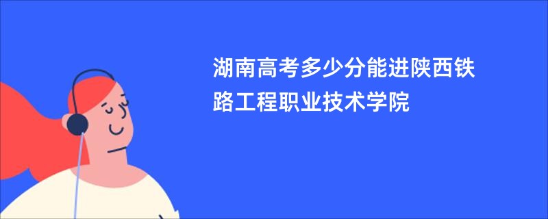 湖南高考多少分能进陕西铁路工程职业技术学院