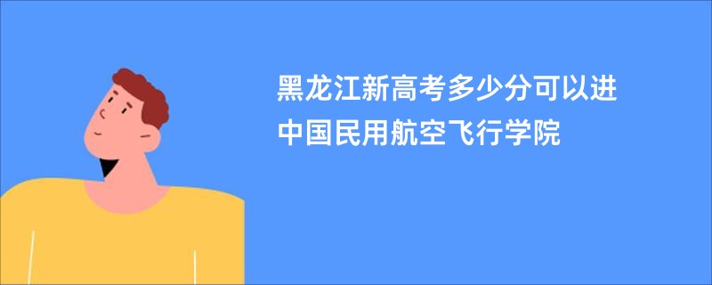 黑龙江新高考多少分可以进中国民用航空飞行学院