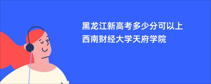 黑龙江新高考多少分可以上西南财经大学天府学院