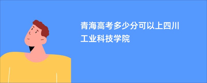 青海高考多少分可以上四川工业科技学院