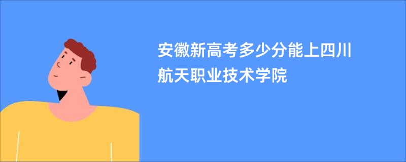 安徽新高考多少分能上四川航天职业技术学院