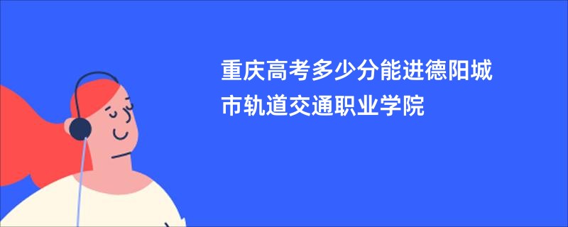 重庆高考多少分能进德阳城市轨道交通职业学院